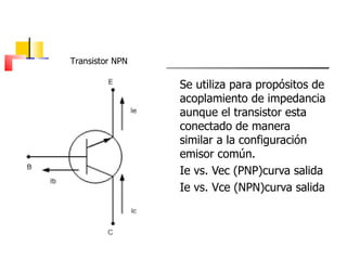 Se utiliza para propósitos de acoplamiento de impedancia aunque el transistor esta conectado de manera similar a la configuración emisor común. Ie vs. Vec (PNP)curva salida Ie vs. Vce (NPN)curva salida Transistor NPN 