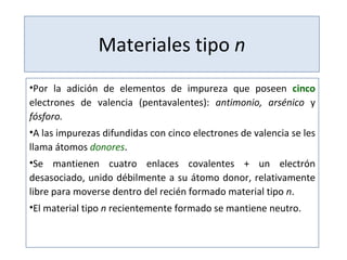Materiales tipo  n Por la adición de elementos de impureza que poseen  cinco  electrones de valencia (pentavalentes):  antimonio, arsénico  y  fósforo. A las impurezas difundidas con cinco electrones de valencia se les llama átomos  donores . Se mantienen cuatro enlaces covalentes + un electrón desasociado, unido débilmente a su átomo donor, relativamente libre para moverse dentro del recién formado material tipo  n . El material tipo  n  recientemente formado se mantiene neutro. 