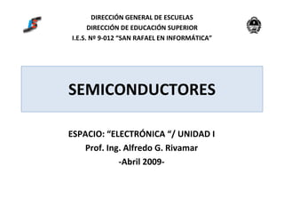 SEMICONDUCTORES ESPACIO: “ELECTRÓNICA “/ UNIDAD I Prof. Ing. Alfredo G. Rivamar -Abril 2009- DIRECCIÓN GENERAL DE ESCUELAS DIRECCIÓN DE EDUCACIÓN SUPERIOR I.E.S. Nº 9-012 “SAN RAFAEL EN INFORMÁTICA” 