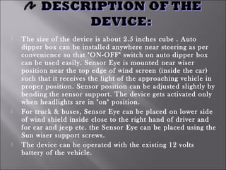  The size of the device is about 2.5 inches cube . Auto
dipper box can be installed anywhere near steering as per
convenience so that "ON-OFF" switch on auto dipper box
can be used easily. Sensor Eye is mounted near wiser
position near the top edge of wind screen (inside the car)
such that it receives the light of the approaching vehicle in
proper position. Sensor position can be adjusted slightly by
bending the sensor support. The device gets activated only
when headlights are in "on" position.
 For truck & buses, Sensor Eye can be placed on lower side
of wind shield inside close to the right hand of driver and
for car and jeep etc. the Sensor Eye can be placed using the
Sun wiser support screws.
 The device can be operated with the existing 12 volts
battery of the vehicle.
 