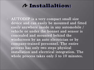  AUTODIP is a very compact small size
device and can easily be mounted and fitted
easily anywhere inside in any automobile /
vehicle or under the bonnet and sensor is
concealed and mounted behind the
windscreen by an auto electrician or by
company-trained personnel. The entire
process has only two steps physical
installation and electrical integration. The
whole process takes only 5 to 10 minutes.
 