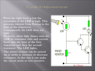 When the light level is low the
resistance of the LDR is high. This
prevents current from flowing to the
base of the transistors.
Consequently the LED does not
light.
However, when light shines onto the
LDR its resistance falls and current
flows into the base of the first
transistor and then the second
transistor. The LED lights.
The preset resistor can be turned
up or down to increase or decrease
resistance, in this way it can make
the circuit more or less sensitive.
 