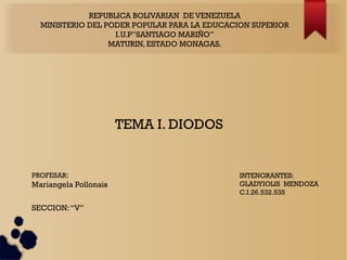 REPUBLICA BOLIVARIAN DE VENEZUELA
MINISTERIO DEL PODER POPULAR PARA LA EDUCACION SUPERIOR
I.U.P”SANTIAGO MARIÑO”
MATURIN, ESTADO MONAGAS.
TEMA I. DIODOS
INTENGRANTES:
GLADYIOLIS MENDOZA
C.I.26.532.535
PROFESAR:
Mariangela Pollonais
SECCION:“V”
 