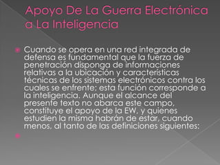  Cuando se opera en una red integrada de
defensa es fundamental que la fuerza de
penetración disponga de informaciones
relativas a la ubicación y características
técnicas de los sistemas electrónicos contra los
cuales se enfrente; esta función corresponde a
la inteligencia. Aunque el alcance del
presente texto no abarca este campo,
constituye el apoyo de la EW, y quienes
estudien la misma habrán de estar, cuando
menos, al tanto de las definiciones siguientes:

 