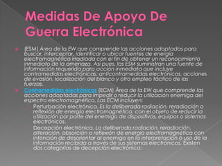  (ESM) Área de la EW que comprende las acciones adoptadas para
buscar, interceptar, identificar o ubicar fuentes de energía
electromagnética irradiada con el fin de obtener un reconocimiento
inmediato de la amenaza. Así pues, las ESM suministran una fuente de
información requerida para acción inmediata que incluye
contramedidas electrónicas, anticontramedidas electrónicas, acciones
de evasión, localización del blanco y otro empleo táctico de las
fuerzas.
 Contramedidas electrónicas (ECM) Área de la EW que comprende las
acciones adoptadas para impedir o reducir la utilización enemiga del
espectro electromagnético. Las ECM incluyen:
› Perturbación electrónica. Es la deliberada radiación, reradiación o
reflexión de energía electromagnética, con el objeto de reducir la
utilización por parte del enemigo de dispositivos, equipos o sistemas
electrónicos.
› Decepción electrónica. La deliberada radiación, reradiación,
alteración, absorción o reflexión de energía electromagnética con
intención de desorientar al enemigo en la interpretación o uso de la
información recibida a través de sus sistemas electrónicos. Existen
dos categorías de decepción electrónica:
 