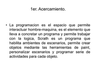1er. Acercamiento.


• La programacion es el espacio que permite
  interactuar hombre-maquina, es el elemento que
  lleva a concretar un programa y permite trabajar
  con la logica, Scrath es un programa que
  habilita ambientes de escenarios, permite crear
  objetos mediante las herramientas de paint,
  personalizar escenarios y programar serie de
  actividades para cada objeto.
 
