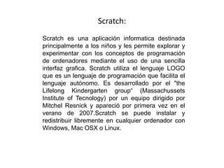 Scratch:
Scratch es una aplicación informatica destinada
principalmente a los niños y les permite explorar y
experimentar con los conceptos de programación
de ordenadores mediante el uso de una sencilla
interfaz grafica. Scratch utiliza el lenguaje LOGO
que es un lenguaje de programación que facilita el
lenguaje autónomo. Es desarrollado por el "the
Lifelong Kindergarten group“ (Massachussets
Institute of Tecnology) por un equipo dirigido por
Mitchel Resnick y apareció por primera vez en el
verano de 2007.Scratch se puede instalar y
redistribuir libremente en cualquier ordenador con
Windows, Mac OSX o Linux.
 