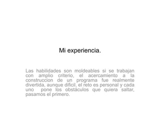 Mi experiencia.


Las habilidades son moldeables si se trabajan
con amplio criterio, el acercamiento a la
construccion de un programa fue realmente
divertida, aunque dificil, el reto es personal y cada
uno pone los obstáculos que quiera saltar,
pasamos el primero.
 