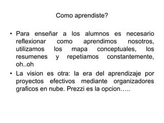 Como aprendiste?

• Para enseñar a los alumnos es necesario
  reflexionar   como     aprendimos      nosotros,
  utilizamos los mapa          conceptuales,   los
  resumenes y repetiamos constantemente,
  oh..oh
• La vision es otra: la era del aprendizaje por
  proyectos efectivos mediante organizadores
  graficos en nube. Prezzi es la opcion…..
 