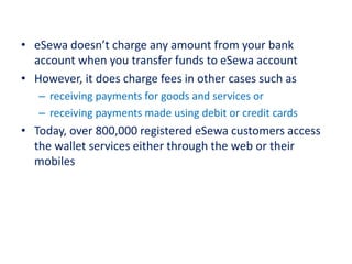 • eSewa doesn’t charge any amount from your bank
account when you transfer funds to eSewa account
• However, it does charge fees in other cases such as
– receiving payments for goods and services or
– receiving payments made using debit or credit cards
• Today, over 800,000 registered eSewa customers access
the wallet services either through the web or their
mobiles
 