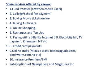 Some services offered by eSewa:
• 1.Fund transfer (between eSewa users)
• 2. College/School fee payment
• 3. Buying Movie tickets online
• 4. Buying Air tickets
• 5. Online Shopping
• 6. Recharges and Top Ups
• 7. Paying utility bills like Internet bill, Electricity bill, TV
payment, Khanepani bill etc
• 8. Credit card payments
• 9.Online study (Midas e-class, loksewaguide.com,
bookworm.com.np etc)
• 10. Insurance Premium/EMI
• Subscriptions of Newspapers and Magazines etc
 