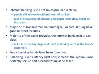 • Internet banking is still not much popular in Nepal,
– people still rely on traditional ways of banking
– Lack of knowledge of internet and digital technology might be
the reason
• Major cities like Kathmandu, Biratnagar, Pokhara, Birjung have
good internet facilities
• Majority of the banks provides the internet banking in urban
cities
– but it is in its early stage and is not utilized by most of the bank’s
customers.
• Few e-banking frauds have been found yet,
• E-banking is in its infancy right now, it means the system is not
perfectly secure and precautions must be taken.
 