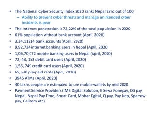• The National Cyber Security Index 2020 ranks Nepal 93rd out of 100
– Ability to prevent cyber threats and manage unintended cyber
incidents is poor
• The Internet penetration is 72.22% of the total population in 2020
• 61% population without bank account (April, 2020)
• 3,34,11214 bank accounts (April, 2020)
• 9,92,724 internet banking users in Nepal (April, 2020)
• 1,06,70,072 mobile banking users in Nepal (April, 2020)
• 72, 43, 153 debit card users (April, 2020)
• 1,56, 749 credit card users (April, 2020)
• 65,530 pre-paid cards (April, 2020)
• 3945 ATMs (April, 2020)
• 40 lakhs people are estimated to use mobile wallets by mid 2020
• Payment Service Providers (IME Digital Solution, E Sewa Fonepay, CG pay
Nepal, Nepal Pay Time, Smart Card, Mohar Dgital, Q pay, Pay Nep, Sparrow
pay, Cellcom etc)
 
