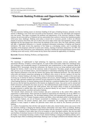 European Journal of Business and Management

www.iiste.org

ISSN 2222-1905 (Paper) ISSN 2222-2839 (Online)
Vol.5, No.22, 2013

“Electronic Banking Problems and Opportunities: The Sudanese
Context”
Mustafa Hassan Mohammad Adam, PhD
Department of Accounting & IT, Cihan University – Sulaimaniyah, Kurdistan Region - Iraq.
E-mail: koosae@yahoo.com
Abstract
The term electronic banking means an electronic handling of all types of banking business, primarily over the
internet. E-Banking is one of the most successful on-line businesses, which save the individuals and companies
time and money. This paper investigates the problems and opportunities of the electronic banking in Sudan,
whereas, the provision and use of financial services and products that conform to interest-free banking principles
which pose many challenges. Banking sector plays a crucial role in economic growth, it allows an efficient
transfer of resources from those who save to those who invest under certain rules and regulations, and this study
highlights the fact that changes have always been the hallmark of this sector. Here, this study replicates, extends
and adds a longitudinal dimension to a recently introduced information technology in banking and financial
institutions. The study reviews the experience of the Sudan as a developing country, and it concludes that
regardless of the progresses achieved in recent years namely, enacting of electronic transactions Act 2007, the
study finds out many deficiencies, poor infrastructure, and lack of skilled and well-trained human resource force
in banking sector and security, which remain the key factors that constrain the applicability of e-banking.
Keywords: Electronic Banking, Problems, and Opportunities.
1. Introduction:
The importance of sophisticated or high technology for improving customer services, productivity, and
operational efficiency of banks is well-recognized. As a part of their action plans, banks have introduced many
new techniques and considerable degrees of mechanisation and computerisation in their operations (Bhole &
Mahakud 2012). Increasingly, during this millennium, the financial services are being marketed and provided
through the internet, which is one of the electronic media of transaction. Nowadays, people can bank online,
offer services or get investment advice, such developments of information technology had led many banks and
other financial institutions to fear that the internet may destroy their traditional businesses. The wide spread of
cyber-cafes and internet connections springing up in different cities, access to the net is going to be easy the
world over. Internet banking is the latest in this series of information technologies, wonders in the recent past
involving use of internet for delivery of banking products and services. Internet banking (or E-banking) means
any user with a personal computer and a browser can get connected to his bank -s website to perform any of the
virtual banking functions. In internet banking system the bank has a centralised database that is web-enabled. All
the services that the bank has permitted on the internet are displayed in menu. Any service can be selected and
further interaction is dictated by the nature of service. The traditional branch model of bank is now giving place
to an alternative delivery channels with ATM network. Once the branch offices of bank are interconnected
through terrestrial or satellite links, there would be no physical identity for any branch. It would a borderless
entity permitting anytime, anywhere and anyhow banking.
The network which connects the various locations and gives connectivity to the central office within the
organization is called intranet. These networks are limited to organizations for which they are set up, SWIFT is a
live example of intranet application. The developed banking system with internationally reputation, namely, in
the Switzerland, the USA, Canada, European countries and others, where individuals prefer to directly deal with
their respective bankers, are not yet became accustomed to e-banking as is compare to the Scandinavian
countries. However, the present situation, upon closer examination, the existing legal framework proves
sufficient in many respects to address the particular issues which are raised by the electronic provision of
banking.
As a matter of accepted fact, that with the wide spread of cyber-cafes, internet kiosks and an easy access to the
net; electronic banking is changing the banking industry relationships with major effects on banking. Banking
businesses such as, an inquiry, transaction is processed online with any reference to a specific branch and at any
time. Thus, e-banking is norm rather than to be an exception in many developed countries. But also provided
such facilities of electronic business in the developing countries such as India, Korea, Singapore, Egypt and even
the Sudan, is increasingly becoming a matter of must. Internet banking is changing the banking industry and is
having the major effects on banking relationships. Banking is now no longer confined to the branches where, one
55

 