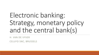Electronic banking:
Strategy, monetary policy
and the central bank(s)
H. VAN DE VYVER
CELUFO SNC, BRUSSELS
 