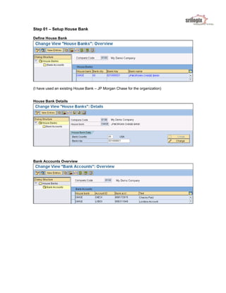 Step 01 – Setup House Bank
Define House Bank
(I have used an existing House Bank – JP Morgan Chase for the organization)
House Bank Details
Bank Accounts Overview
 