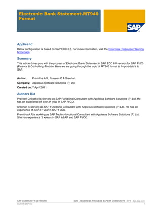 SAP COMMUNITY NETWORK SDN – BUSINESS PROCESS EXPERT COMMUNITY | BPX - bpx.sap.com
© 2011 SAP AG 1
Electronic Bank Statement-MT940
Format
Applies to:
Below configuration is based on SAP ECC 6.0. For more information, visit the Enterprise Resource Planning
homepage.
Summary
This article drives you with the process of Electronic Bank Statement in SAP ECC 6.0 version for SAP FI/C0
(Finance & Controlling) Module. Here we are going through the topic of MT940 format to Import data’s to
SAP.
Author: Pramitha.A.R, Praveen C & Sreehari.
Company: Applexus Software Solutions (P) Ltd.
Created on: 7 April 2011
Authors Bio
Praveen Chirakkel is working as SAP Functional Consultant with Applexus Software Solutions (P) Ltd. He
has an experience of over 2+ year in SAP FI/CO.
Sreehari is working as SAP Functional Consultant with Applexus Software Solutions (P) Ltd. He has an
experience of over 3+ year in SAP FI/CO.
Pramitha.A.R is working as SAP Techno-functional Consultant with Applexus Software Solutions (P) Ltd.
She has experience 2 +years in SAP ABAP and SAP FI/CO.
 