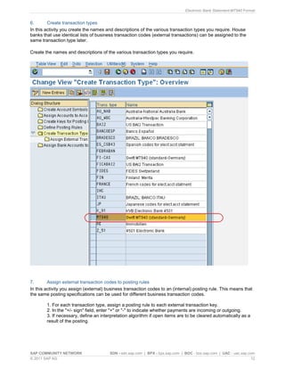 Electronic Bank Statement-MT940 Format
SAP COMMUNITY NETWORK SDN - sdn.sap.com | BPX - bpx.sap.com | BOC - boc.sap.com | UAC - uac.sap.com
© 2011 SAP AG 12
6. Create transaction types
In this activity you create the names and descriptions of the various transaction types you require. House
banks that use identical lists of business transaction codes (external transactions) can be assigned to the
same transaction type later.
Create the names and descriptions of the various transaction types you require.
7. Assign external transaction codes to posting rules
In this activity you assign (external) business transaction codes to an (internal) posting rule. This means that
the same posting specifications can be used for different business transaction codes.
1. For each transaction type, assign a posting rule to each external transaction key.
2. In the "+/- sign" field, enter "+" or "-" to indicate whether payments are incoming or outgoing.
3. If necessary, define an interpretation algorithm if open items are to be cleared automatically as a
result of the posting.
 