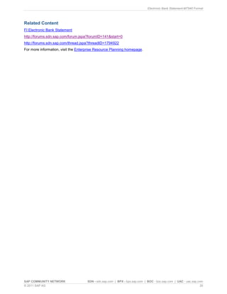 Electronic Bank Statement-MT940 Format
SAP COMMUNITY NETWORK SDN - sdn.sap.com | BPX - bpx.sap.com | BOC - boc.sap.com | UAC - uac.sap.com
© 2011 SAP AG 20
Related Content
FI Electronic Bank Statement
http://forums.sdn.sap.com/forum.jspa?forumID=141&start=0
http://forums.sdn.sap.com/thread.jspa?threadID=1794922
For more information, visit the Enterprise Resource Planning homepage.
 