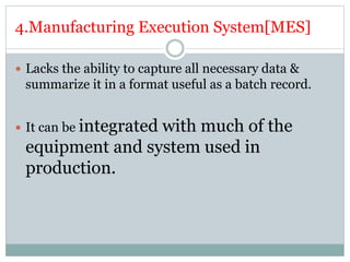 4.Manufacturing Execution System[MES]
 Lacks the ability to capture all necessary data &
summarize it in a format useful as a batch record.
 It can be integrated with much of the
equipment and system used in
production.
 