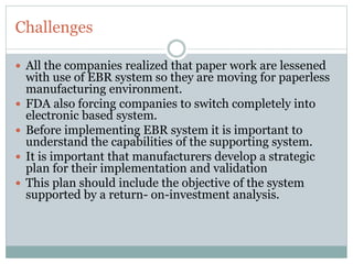 Challenges
 All the companies realized that paper work are lessened
with use of EBR system so they are moving for paperless
manufacturing environment.
 FDA also forcing companies to switch completely into
electronic based system.
 Before implementing EBR system it is important to
understand the capabilities of the supporting system.
 It is important that manufacturers develop a strategic
plan for their implementation and validation
 This plan should include the objective of the system
supported by a return- on-investment analysis.
 