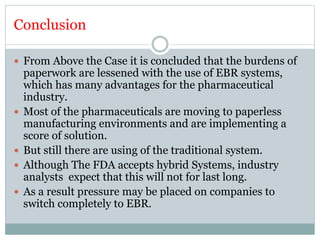 Conclusion
 From Above the Case it is concluded that the burdens of
paperwork are lessened with the use of EBR systems,
which has many advantages for the pharmaceutical
industry.
 Most of the pharmaceuticals are moving to paperless
manufacturing environments and are implementing a
score of solution.
 But still there are using of the traditional system.
 Although The FDA accepts hybrid Systems, industry
analysts expect that this will not for last long.
 As a result pressure may be placed on companies to
switch completely to EBR.
 