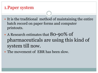 1.Paper system
 It is the traditional method of maintaining the entire
batch record on paper forms and computer
printouts.
 A Research estimates that 80-90% of
pharmaceuticals are using this kind of
system till now.
 The movement of EBR has been slow.
 