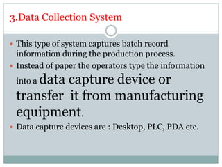 3.Data Collection System
 This type of system captures batch record
information during the production process.
 Instead of paper the operators type the information
into a data capture device or
transfer it from manufacturing
equipment.
 Data capture devices are : Desktop, PLC, PDA etc.
 