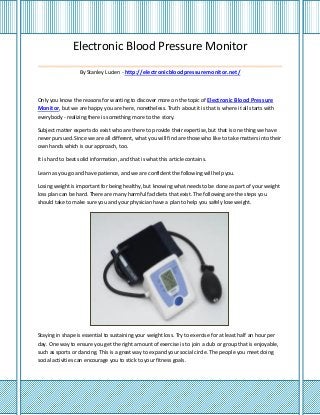 Electronic Blood Pressure Monitor
_______________________________________
By Stanley Lucien - http://electronicbloodpressuremonitor.net/
Only you know the reasons for wanting to discover more on the topic of Electronic Blood Pressure
Monitor, but we are happy you are here, nonetheless. Truth about it is that is where it all starts with
everybody - realizing there is something more to the story.
Subject matter experts do exist who are there to provide their expertise, but that is one thing we have
never pursued. Since we are all different, what you will find are those who like to take matters into their
own hands which is our approach, too.
It is hard to beat solid information, and that is what this article contains.
Learn as you go and have patience, and we are confident the following will help you.
Losing weight is important for being healthy, but knowing what needs to be done as part of your weight
loss plan can be hard. There are many harmful fad diets that exist. The following are the steps you
should take to make sure you and your physician have a plan to help you safely lose weight.
Staying in shape is essential to sustaining your weight loss. Try to exercise for at least half an hour per
day. One way to ensure you get the right amount of exercise is to join a club or group that is enjoyable,
such as sports or dancing. This is a great way to expand your social circle. The people you meet doing
social activities can encourage you to stick to your fitness goals.
 