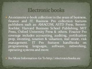 An extensive e-book collection in the areas of business,
finance and IT. Business Pro collection features
publishers such as: AMACOM, ASTD Press, Berrett-
Koehler, Harvard Business School Publishing, MIT
Press, Oxford University Press & others. Finance Pro
coverage includes accounting, auditing, certification
prep, investing, taxation & valuation, real estate, risk
management. IT Pro features handbooks on
programming languages, software, networking,
operating systems and more.
 For More Information Go To http://electronicbooks.eu
 