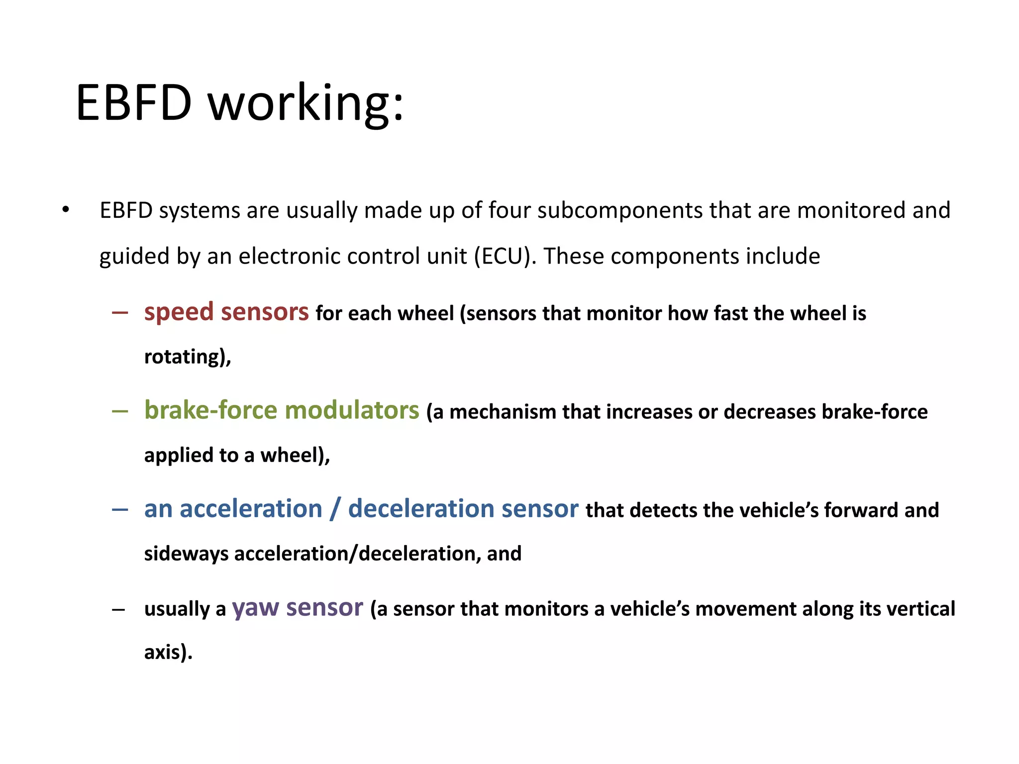 EBFD working:
• EBFD systems are usually made up of four subcomponents that are monitored and
guided by an electronic control unit (ECU). These components include
– speed sensors for each wheel (sensors that monitor how fast the wheel is
rotating),
– brake-force modulators (a mechanism that increases or decreases brake-force
applied to a wheel),
– an acceleration / deceleration sensor that detects the vehicle’s forward and
sideways acceleration/deceleration, and
– usually a yaw sensor (a sensor that monitors a vehicle’s movement along its vertical
axis).
 