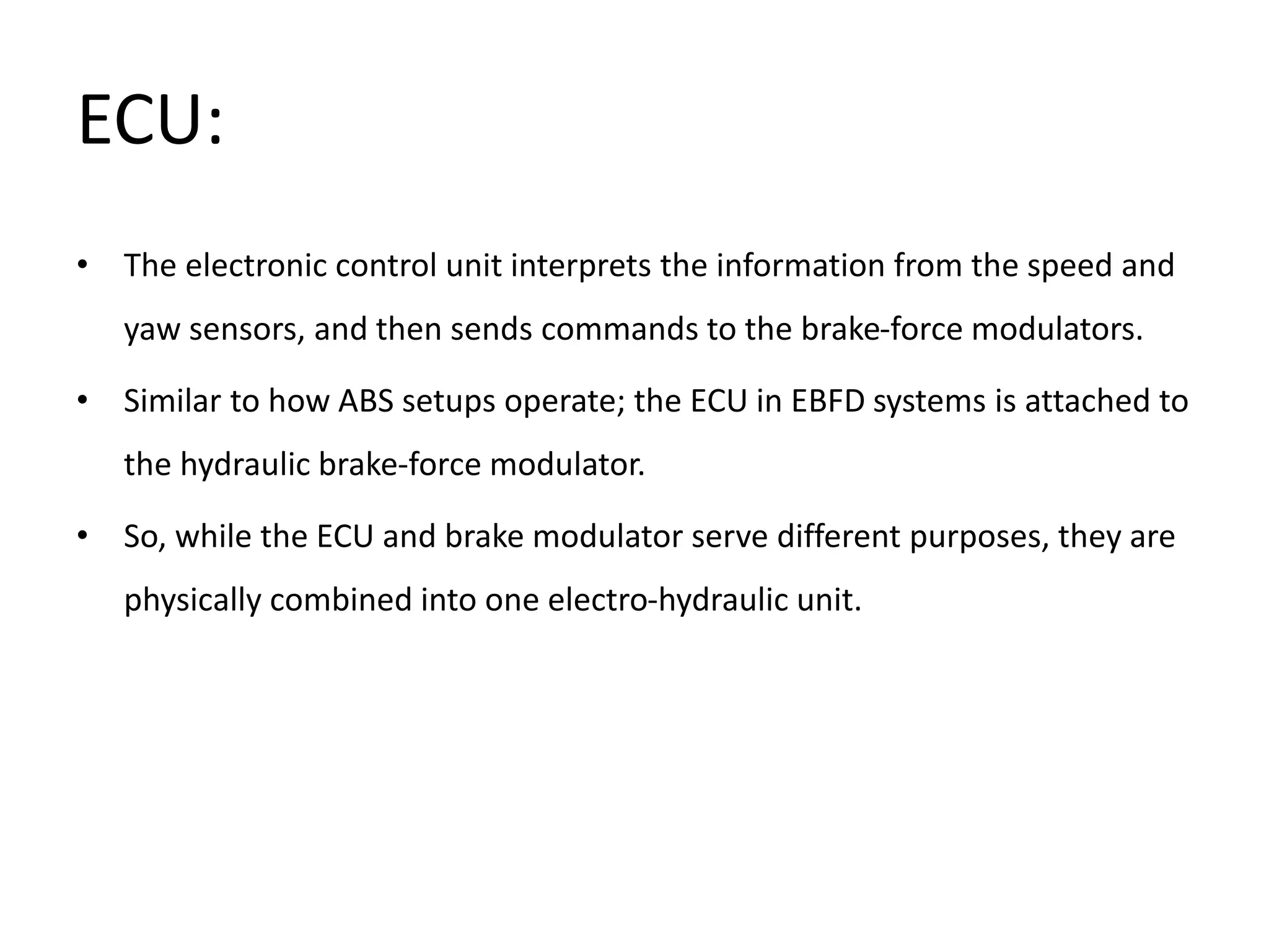 ECU:
• The electronic control unit interprets the information from the speed and
yaw sensors, and then sends commands to the brake-force modulators.
• Similar to how ABS setups operate; the ECU in EBFD systems is attached to
the hydraulic brake-force modulator.
• So, while the ECU and brake modulator serve different purposes, they are
physically combined into one electro-hydraulic unit.
 