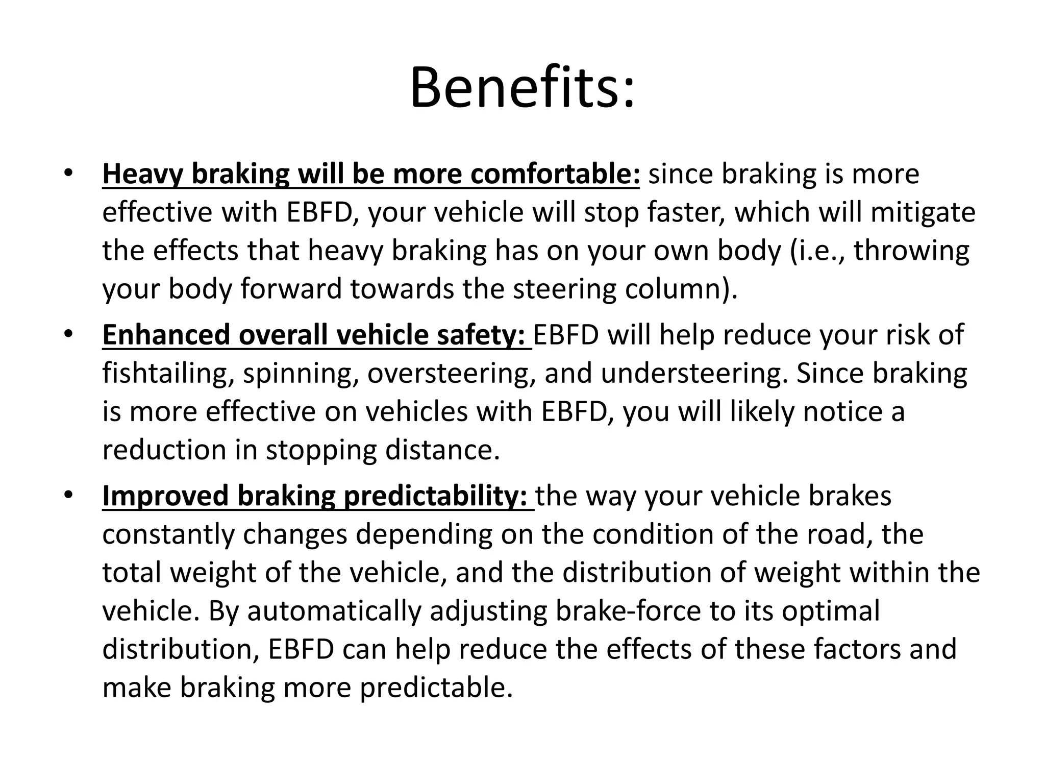 Benefits:
• Heavy braking will be more comfortable: since braking is more
effective with EBFD, your vehicle will stop faster, which will mitigate
the effects that heavy braking has on your own body (i.e., throwing
your body forward towards the steering column).
• Enhanced overall vehicle safety: EBFD will help reduce your risk of
fishtailing, spinning, oversteering, and understeering. Since braking
is more effective on vehicles with EBFD, you will likely notice a
reduction in stopping distance.
• Improved braking predictability: the way your vehicle brakes
constantly changes depending on the condition of the road, the
total weight of the vehicle, and the distribution of weight within the
vehicle. By automatically adjusting brake-force to its optimal
distribution, EBFD can help reduce the effects of these factors and
make braking more predictable.
 