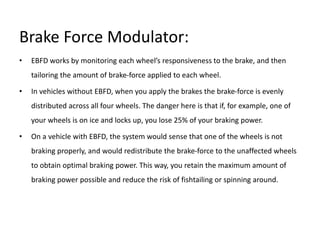 Brake Force Modulator:
• EBFD works by monitoring each wheel’s responsiveness to the brake, and then
tailoring the amount of brake-force applied to each wheel.
• In vehicles without EBFD, when you apply the brakes the brake-force is evenly
distributed across all four wheels. The danger here is that if, for example, one of
your wheels is on ice and locks up, you lose 25% of your braking power.
• On a vehicle with EBFD, the system would sense that one of the wheels is not
braking properly, and would redistribute the brake-force to the unaffected wheels
to obtain optimal braking power. This way, you retain the maximum amount of
braking power possible and reduce the risk of fishtailing or spinning around.
 