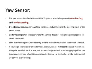 Yaw Sensor:
• The yaw sensor installed with most EBFD systems also helps prevent oversteering
and understeering.
• Oversteering occurs when a vehicle continues to turn beyond the steering input of the
driver, while
• Understeering refers to cases where the vehicle does not turn enough in response to
driver commands.
• Both oversteering and understeering are the result of insufficient traction on the road.
• If you begin to oversteer or understeer, the yaw sensor will record unusual movement
along the vehicle’s vertical axis, and your EBFD system will react by applying either the
brakes on the inner wheel (to correct understeering) or the brakes on the outer wheel
(to correct oversteering).
 