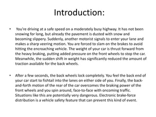 Introduction:
• You’re driving at a safe speed on a moderately busy highway. It has not been
snowing for long, but already the pavement is dusted with snow and
becoming slippery. Suddenly, another motorist signals to enter your lane and
makes a sharp veering motion. You are forced to slam on the brakes to avoid
hitting the encroaching vehicle. The weight of your car is thrust forward from
the heavy braking, putting added pressure on the front wheels to stop the car.
Meanwhile, the sudden shift in weight has significantly reduced the amount of
traction available for the back wheels.
• After a few seconds, the back wheels lock completely. You feel the back end of
your car start to fishtail into the lanes on either side of you. Finally, the back-
and-forth motion of the rear of the car overcomes the braking power of the
front wheels and you spin around, face-to-face with oncoming traffic.
Situations like this are potentially very dangerous. Electronic brake-force
distribution is a vehicle safety feature that can prevent this kind of event.
 