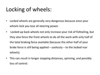 Locking of wheels:
• Locked wheels are generally very dangerous because once your
wheels lock you lose all steering power.
• Locked-up back wheels not only increase your risk of fishtailing, but
they also force the front wheels to do all the work with only half of
the total braking force available (because the other half of your
brake force is still being applied – uselessly – to the locked rear
wheels).
• This can result in longer stopping distances, spinning, and possibly
loss of control.
 