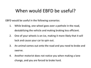 When would EBFD be useful?
EBFD would be useful in the following scenarios:
1. While braking, one wheel goes over a pothole in the road,
destabilizing the vehicle and making braking less efficient.
2. One of your wheels is on ice, making it more likely that it will
lock and cause your car to spin out.
3. An animal comes out onto the road and you need to brake and
swerve.
4. Another motorist does not notice you when making a lane
change, and you are forced to brake hard.
 