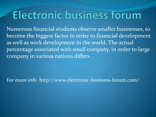 Numerous financial students observe smaller businesses, to
become the biggest factor in order to financial development
as well as work development in the world. The actual
percentage associated with small company, in order to large
company in various nations differs.
For more info http://www.electronic-business-forum.com/
 