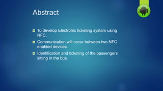 Abstract
To develop Electronic ticketing system using
NFC.
Communication will occur between two NFC
enabled devices.
Identification and ticketing of the passengers
sitting in the bus.
 