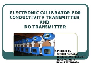 ELECTRONIC CALIBRATOR FOR CONDUCTIVITY TRANSMITTER  AND  DO TRANSMITTER A PROJECT BY: SHUCHI PARASHAR B.TECH(EC)VII SEMESTER ROLL NO.: 6578 ID No. BTBTE07059   