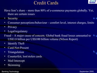 Banking Technology September 2005
Credit Cards
Have lion’s share – more than 80% of e-commerce payments globally. Yet,
there are certain issues
• Security
• Consumer perceptions/behaviour – comfort level, interest charges, limits
• Privacy
• Legal/regulatory
Fraud – A major cause of concern. Global bank fraud losses amounted to
US$3.8 billion per US$100 billion volume (Nilson Report)
• Identify Theft
• Card-Not-Present
• Triangulation
• Counterfeit, lost/stolen cards
• Mail Intercept
• Skimming
 