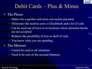 Banking Technology September 2005
Debit Cards – Plus & Minus
• The Pluses
– Makes for a quicker and more convenient payment
– Eliminates the need to carry a Checkbook and a lot of cash.
– Can be used out of town or at locations where personal checks
are not accepted.
– Reduces the possibility of loss or theft of cash.
– You know what you are spending
• The Minuses
– Cannot be used in all situations
– Need to be sure of the account balances
 