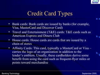 Banking Technology September 2005
Credit Card Types
• Bank cards: Bank cards are issued by banks (for example,
Visa, MasterCard and Discover Card)
• Travel and Entertainment (T&E) cards: T&E cards such as
American Express and Diners Club
• House cards: House cards are cards that are issued by a
chain of stores
• Affinity Cards: This card, typically a MasterCard or Visa –
carries the logo of an organization in addition to the
lender’s emblem. Usually, these cardholders derive some
benefit from using the card such as frequent-flyer miles or
points toward merchandise
 