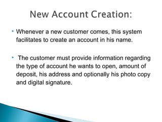    Whenever a new customer comes, this system
    facilitates to create an account in his name.

    The customer must provide information regarding
    the type of account he wants to open, amount of
    deposit, his address and optionally his photo copy
    and digital signature.
 