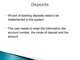    All sort of banking deposits need to be
    implemented in the system.

   The user needs to enter the information like
    account number, the mode of deposit and the
    amount
 