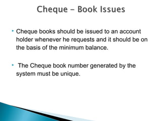    Cheque books should be issued to an account
    holder whenever he requests and it should be on
    the basis of the minimum balance.

    The Cheque book number generated by the
    system must be unique.
 