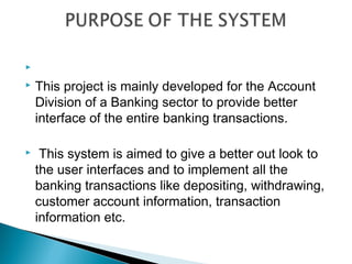   
 This project is mainly developed for the Account

  Division of a Banking sector to provide better
  interface of the entire banking transactions.

    This system is aimed to give a better out look to
    the user interfaces and to implement all the
    banking transactions like depositing, withdrawing,
    customer account information, transaction
    information etc.
 
