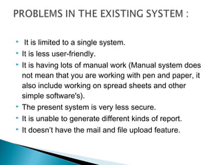     It is limited to a single system.
   It is less user-friendly.
   It is having lots of manual work (Manual system does
    not mean that you are working with pen and paper, it
    also include working on spread sheets and other
    simple software's).
   The present system is very less secure.
   It is unable to generate different kinds of report.
   It doesn’t have the mail and file upload feature.
 