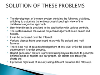    The development of the new system contains the following activities,
    which try to automate the entire process keeping in view of the
    database integration approach.
   User friendliness is provided in the application with various controls.
   The system makes the overall project management much easier and
    flexible.
   It can be accessed over the Internet.
   Various classes have been used to provide file upload and mail
    features.
   There is no risk of data mismanagement at any level while the project
    development is under process.
   Report generation feature is provided using Crystal Reports to generate
    different kinds of reports like bar graphs, pie charts and table type
    charts etc.
   It provides high level of security using different protocols like https etc.
 